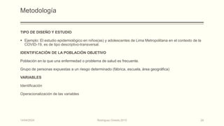 Metodología
TIPO DE DISEÑO Y ESTUDIO
 Ejemplo: El estudio epidemiológico en niños(as) y adolescentes de Lima Metropolitana en el contexto de la
COVID-19, es de tipo descriptivo-transversal.
IDENTIFICACIÓN DE LA POBLACIÓN OBJETIVO
Población en la que una enfermedad o problema de salud es frecuente.
Grupo de personas expuestas a un riesgo determinado (fábrica, escuela, área geográfica)
VARIABLES
Identificación
Operacionalización de las variables
14/04/2024 Rodríguez Oviedo,2015 24
 
