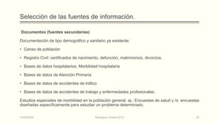 Selección de las fuentes de información.
Documentos (fuentes secundarias)
Documentación de tipo demográfico y sanitario ya existente:
• Censo de población
• Registro Civil: certificados de nacimiento, defunción, matrimonios, divorcios.
• Bases de datos hospitalarios: Morbilidad hospitalaria
• Bases de datos de Atención Primaria
• Bases de datos de accidentes de tráfico
• Bases de datos de accidentes de trabajo y enfermedades profesionales.
Estudios especiales de morbilidad en la población general. ej.: Encuestas de salud y /o encuestas
diseñadas específicamente para estudiar un problema determinado.
14/04/2024 Rodríguez Oviedo,2015 25
 