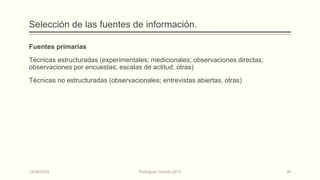 Selección de las fuentes de información.
Fuentes primarias
Técnicas estructuradas (experimentales; medicionales; observaciones directas;
observaciones por encuestas; escalas de actitud, otras)
Técnicas no estructuradas (observacionales; entrevistas abiertas, otras)
14/04/2024 Rodríguez Oviedo,2015 26
 