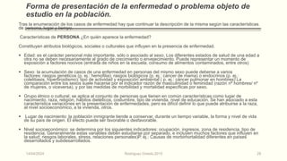 Forma de presentación de la enfermedad o problema objeto de
estudio en la población.
Tras la enumeración de los casos de enfermedad hay que continuar la descripción de la misma según las características
de persona, lugar y tiempo.
Características de PERSONA ¿En quién aparece la enfermedad?
Constituyen atributos biológicos, sociales o culturales que influyen en la presencia de enfermedad.
 Edad: es el carácter personal más importante, sólo o asociado al sexo. Los diferentes estados de salud de una edad a
otra no se deben necesariamente al grado de crecimiento o envejecimiento. Puede representar un momento de
exposición a factores nocivos (entrada de niños en la escuela, consumo de alimentos contaminados, entre otros)
 Sexo: la acumulación de casos de una enfermedad en personas del mismo sexo puede deberse a varios
factores: rasgos genéticos (p. ej.: hemofilia); rasgos biológicos (p. ej.: cáncer de mama) o endocrinos (p. ej.:
colelitiasis, hipertiroidismo); tipo de actividad y exposición ambiental ( p. ej.: cáncer pulmonar en hombres) La
comparación entre los sexos suele hacerse por el indicador razón de masculinidad o feminidad (razón nº hombres/ nº
de mujeres, o viceversa), y por las medidas de morbilidad y mortalidad especificas por sexo.
 Grupo étnico o cultural: se aplica al conjunto de personas que tienen en común características como lugar de
nacimiento, raza, religión, hábitos dietéticos, costumbre, tipo de vivienda, nivel de educación. Se han asociado a esta
característica variaciones en la presentación de enfermedades, pero es difícil definir lo que puede atribuirse a la raza,
al nivel socioeconómico, a la vivienda, otros.
 Lugar de nacimiento: la población inmigrante tiende a conservar, durante un tiempo variable, la forma y nivel de vida
de su país de origen. El efecto puede ser favorable o desfavorable.
 Nivel socioeconómico: se determina por los siguientes indicadores: ocupación, ingresos, zona de residencia, tipo de
residencia. Generalmente estas variables deben estudiarse por separado, e incluyen muchos factores que influyen en
la salud: riesgos laborales, stress, relaciones personales)P. ej.: Causas de morbimortalidad diferentes en países
desarrollados y subdesarrollados.
14/04/2024 Rodríguez Oviedo,2015 28
 