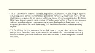  7.1.6.- Estado civil: solteros, casados, separados, divorciados, viudos. Según algunos
estudios parece ser que la mortalidad general en hombres y mujeres es mayor en los
divorciados, seguidos de los viudos, solteros y menor en personas casadas. El doctor
Brian Mac Mahon sugiere, para explicar el hecho, que muchos enfermos permanecen
solteros; que los solteros o personas que viven solas tienden a llevar una vida con
mayor exposición a factores de riesgo y que la vida en familia es más ordenada y
regular.
 7.1.7.- Hábitos de vida: consumo de alcohol, tabaco, drogas, dieta, actividad física,
tiempo libre. Estos fenómenos para ser valorados de forma cuantitativa (cantidad y
duración de la exposición) mediante técnicas validadas, pueden ser perfectamente
descritos.
14/04/2024 Rodríguez Oviedo,2015 29
 