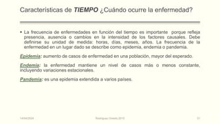 Características de TIEMPO ¿Cuándo ocurre la enfermedad?
 La frecuencia de enfermedades en función del tiempo es importante porque refleja
presencia, ausencia o cambios en la intensidad de los factores causales. Debe
definirse su unidad de medida: horas, días, meses, años. La frecuencia de la
enfermedad en un lugar dado se describe como epidemia, endemia o pandemia.
Epidemia: aumento de casos de enfermedad en una población, mayor del esperado.
Endemia: la enfermedad mantiene un nivel de casos más o menos constante,
incluyendo variaciones estacionales.
Pandemia: es una epidemia extendida a varios países.
14/04/2024 Rodríguez Oviedo,2015 31
 