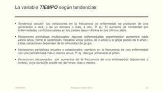 La variable TIEMPO según tendencias:
 Tendencia secular: las variaciones en la frecuencia de enfermedad se producen de una
generación a otra, o de un decenio o más, a otro. P. ej.: El aumento de mortalidad por
enfermedades cardiovasculares en los países desarrollados en los últimos años.
 Variaciones periódicas multianuales: algunas enfermedades experimentan aumentos cada
varios años, como el sarampión, hepatitis vírica (ciclos de 3 años) y la gripe (ciclos de 6 años).
Estas variaciones dependen de la inmunidad de grupo.
 Variaciones periódicas anuales o estacionales: cambios en la frecuencia de una enfermedad
con una periodicidad más o menos anual. P. ej.: Alergia primaveral al polen.
 Variaciones inesperadas: son aumentos en la frecuencia de una enfermedad (epidemias o
brotes), cuya duración puede ser de horas, días o meses.
14/04/2024 Rodríguez Oviedo,2015 32
 