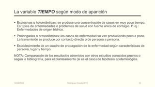 La variable TIEMPO según modo de aparición
 Explosivas u holomiánticas: se produce una concentración de casos en muy poco tiempo.
Es típica de enfermedades o problemas de salud con fuente única de contagio. P. ej.:
Enfermedades de origen hídrico.
 Prolongadas o prosodémicas: los casos de enfermedad se van produciendo poco a poco.
La transmisión se produce por contacto directo o de persona a persona.
 Establecimiento de un cuadro de propagación de la enfermedad según características de
persona, lugar y tiempo.
NOTA: Comparación de los resultados obtenidos con otros estudios conocidos previos o
según la bibliografía, para el planteamiento (si es el caso) de hipótesis epidemiológica.
14/04/2024 Rodríguez Oviedo,2015 33
 