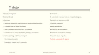 Trabajo
Trabajo de investigación
Modalidad: Grupal
Indicaciones:
1.- Desarrollar el diseño de una investigación epidemiológica descriptiva.
2.- Considere todas las etapas explicadas
3.- Elija un problema relacionado con la salud mental.
4.- Considerar en los anexos las fuentes primarias y secundarias
5.- Forma de entrega en Word y power point.
Word: trabajo descriptivo
Power point_ material para la exposición
Sustentación
El sustentación interviene todos los integrantes del grupo.
Exposición con la cámara prendida
Criterios de evaluación.
Manejo de contenidos
Actualización de conocimientos
Presentación con la cámara prendida
Absolución de una pregunta.
Fecha de sustentación 25 de junio
14/04/2024 Rodríguez Oviedo,2015 35
 
