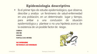 14/04/2024 Rodríguez Oviedo,2015 6
 Esel primer tipo de estudio epidemiológico, que observa,
describe y analiza un fenómeno de salud-enfermedad
en una población, en un determinado lugar y tiempo,
para arribar a una conclusión de situación
epidemiológica y plantear o no una hipótesis acerca de
la existencia de unposible factor de riesgo.
OBSER
VA
DESCR
I
BE
ANALIZA
FORMULAUNAHIPO
TESIS
NO INTERVIENE
NIMANEJA LASVARIABLES
Epidemiologia descriptiva
 