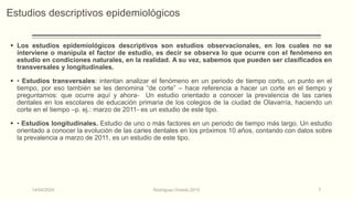 Estudios descriptivos epidemiológicos
 Los estudios epidemiológicos descriptivos son estudios observacionales, en los cuales no se
interviene o manipula el factor de estudio, es decir se observa lo que ocurre con el fenómeno en
estudio en condiciones naturales, en la realidad. A su vez, sabemos que pueden ser clasificados en
transversales y longitudinales.
 • Estudios transversales: intentan analizar el fenómeno en un periodo de tiempo corto, un punto en el
tiempo, por eso también se les denomina “de corte” – hace referencia a hacer un corte en el tiempo y
preguntarnos: que ocurre aquí y ahora- Un estudio orientado a conocer la prevalencia de las caries
dentales en los escolares de educación primaria de los colegios de la ciudad de Olavarría, haciendo un
corte en el tiempo –p. ej.: marzo de 2011- es un estudio de este tipo.
 • Estudios longitudinales. Estudio de uno o más factores en un periodo de tiempo más largo. Un estudio
orientado a conocer la evolución de las caries dentales en los próximos 10 años, contando con datos sobre
la prevalencia a marzo de 2011, es un estudio de este tipo.
14/04/2024 Rodríguez Oviedo,2015 7
 
