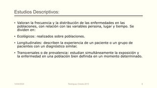 Estudios Descriptivos:
• Valoran la frecuencia y la distribución de las enfermedades en las
poblaciones, con relación con las variables persona, lugar y tiempo. Se
dividen en:
• Ecológicos: realizados sobre poblaciones.
• Longitudinales: describen la experiencia de un paciente o un grupo de
pacientes con un diagnóstico similar.
• Transversales o de prevalencia: estudian simultáneamente la exposición y
la enfermedad en una población bien definida en un momento determinado.
14/04/2024 Rodríguez Oviedo,2015 8
 