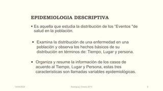 EPIDEMIOLOGIA DESCRIPTIVA
 Es aquella que estudia la distribución de los “Eventos "de
salud en la población.
 Examina la distribución de una enfermedad en una
población y observa los hechos básicos de su
distribución en términos de: Tiempo, Lugar y persona.
 Organiza y resume la información de los casos de
acuerdo al Tiempo, Lugar y Persona, estas tres
características son llamadas variables epidemiológicas.
14/04/2024 Rodríguez Oviedo,2015 9
 