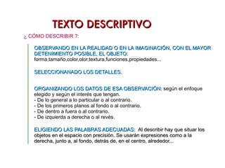 TEXTO DESCRIPTIVO Describir un proceso es exponer ordenadamente las fases del mismo, indicando qué sucede en cada fase y cómo sucede. CLASES SEGÚN EL OBJETO  DESCRITO: DE UN PROCESO  :  La descripción de un proceso debe ser clara y ordenada.  