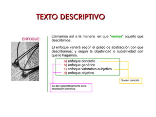 TEXTO DESCRIPTIVO ENFOQUE: El enfoque variará según el grado de abstracción con que describamos; y según la objetividad o subjetividad con que lo hagamos. Llamamos así a la manera  en que “ vemos ” aquello que describimos. Suelen coincidir Se dan sistemáticamente en la descripción científica 