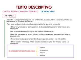TEXTO DESCRIPTIVO CLASES SEGÚN EL OBJETO  DESCRITO: DE PERSONAS : RETRATO Describir a una persona reflejando sus sentimientos, sus costumbres y todo lo que forma su personalidad es un retrato de carácter. Para hacer un buen retrato y que éste sea completo hay que tener en cuenta: - Observar y seleccionar los rasgos más destacados de la persona, tanto físicos como  de carácter. - No acumular demasiados rasgos, sólo los más característicos. - Describir los rasgos en orden. Primero los físicos y después las cualidades, la forma  de actuar, etc. - Presentar al personaje en una ambiente, para que cobre vida y sea más creíble. - Elegir bien las palabras y utilizar recursos expresivos para dar viveza y fuerza a la  descripción. RECURSOS EXPRESIVOS PARA DESCRIBIR:  Adjetivos Comparaciones Imágenes Metáforas 