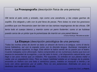 La Prosopografía (descripción física de una persona)


Otli tenía el pelo corto y erizado, rojo como una zanahoria, y las orejas gachas de
soplillo. Era delgado y alto con la piel llena de pecas. Pero éstas no eran los graciosos
puntillos que con frecuencia caen tan bien en las narices respingonas de las chicas. Otli
tenía todo el cuerpo blanco y marrón como un perro foxterrier; como si se hubiese
puesto cerca de un pintor que le pulverizase de marrón en una pared blanca.
                                                                  Christine Nöstlinger, Filo entra en acción



           La Etopeya (descripción psicológica de una persona)
Todas las noches antes de dormir se daba un atracón de honra a la antigua, como él decía;
honra habladora, así con la espada como con la discreta lengua. Quintanar manejaba el
florete, la espada española, la daga. Esta afición le había venido de su pasión por el teatro.
Cuando trabajaba como aficionado, había comprendido en los numerosos duelos que tuvo en
escena la necesidad de la esgrima, y con tal calor lo tomó, y tal disposición natural tenía, que
llegó a ser poco menos que un maestro. Por supuesto, no entraba en sus planes matar a
nadie; era un espadachín lírico. Pero su mayor habilidad estaba en el manejo de la pistola;
encendía un fósforo con una bala a veinticinco pasos, mataba un mosquito a treinta y se
lucía con otros ejercicios por el estilo. Pero no era jactancioso. Estimaba en poco su
destreza; casi nadie sabía de ella.
                                                                        Leopoldo Alas "Clarín“, La Regenta
 