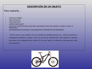 DESCRIPCIÓN DE UN OBJETO
Para realizarla…

 •   ¿Qué es el objeto?
 •   ¿De qué tipo es?
 •   ¿Para qué sirve?
 •   ¿Dónde está situado?
 •   ¿Cómo es? Que forma tiene, qué color, qué tamaño, cómo es su textura, su sabor, su olor, su
     temperatura...
 •   ¿Qué elementos lo componen o qué partes tiene? Describe los más destacados.


      Mi bici nueva es muy moderna. Es una bicicleta de montaña preciosa con cuadro de aluminio y
     amortiguación delantera y trasera. Como es una bici de montaña tiene unas ruedas con grandes
     tacos para ir por cualquier tipo de camino. Es de color negro y la estrenaré el domingo que viene
     con mis primos.
 
