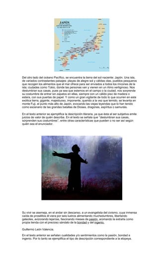 Del otro lado del océano Pacífico, se encuentra la tierra del sol naciente: Japón. Una isla,
de variados contrastantes paisajes: playas de alegre sol y cálidas olas, pueblos pesqueros
que recogen los alimentos que el mar ofrece para ser enviados a todos los rincones de la
isla; ciudades como Tokio, donde las personas van y vienen en un ritmo vertiginoso. Nos
deslumbran sus casas, pues ya sea que estemos en el campo o la ciudad, nos sorprende
su costumbre de entrar sin zapatos en ellas, siempre con un cálido piso de madera o
estera, con sus puertas de papel. Y como un gran vigilante de todo lo que ocurren en esta
exótica tierra, gigante, majestuoso, imponente, querido a la vez que temido, se levanta en
monte Fuji, el punto más alto de Japón, evocando las viejas leyendas que lo han tenido
como escenario de las grandes batallas de Dioses, dragones, espíritus o samuráis.
En el texto anterior se ejemplifica la descripción literaria, ya que ésta al ser subjetiva emite
juicios de valor de quién describe. En el texto se señala que ‘’deslumbran sus casas,
sorprenden sus costumbres’’, entre otras características que pueden o no ser así según
quién sea el enunciador.

Su vivir se asemeja, en el andar sin descanso, a un evangelista del civismo, cuya inmensa
caída de prosélitos él viera por seis lustros alimentando muchedumbres, libertando
galeotes, avizorando lejanías, fascinando mieses de pasión, aromando la extraña como
propia tienda con el precioso sándalo de la bondad y del ingenio.
Guillermo León Valencia.
En el texto anterior se señalan cualidades y/o sentimientos como la pasión, bondad e
ingenio. Por lo tanto se ejemplifica el tipo de descripción correspondiente a la etopeya.

 