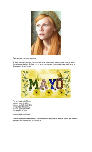 Es una mujer hermosa y buena.
Al decir que es una mujer hermosa y buena, estamos en presencia de características
físicas y psicológicas de ésta, por lo tanto cumple con lo requerido para realizar un la
descripción de un retrato.

Por el mes era de Mayo,
cuando hace la calor,
cuando canta la calandria
y responde el ruiseñor,
cuando los enamorados
van a servir al amor.
Romance del prisionero.
En el texto anterior se evidencia claramente lo que ocurre un mes de mayo, por lo tanto
ejemplifica la descripción cronográfica.

 