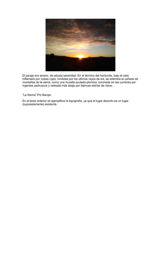 El paraje era severo, de adusta severidad. En el término del horizonte, bajo el cielo
inflamado por nubes rojas, fundidas por los últimos rayos de sol, se extendía la cañada de
montañas de la sierra, como una muralla azulado-plomiza, coronada en las cumbres por
ingentes pedruscos y veteada más abajo por blancas estrías de nieve…
“La Sisma” Pío Baroja.
En el texto anterior se ejemplifica la topografía, ya que el lugar descrito es un lugar
(supuestamente) existente.

 