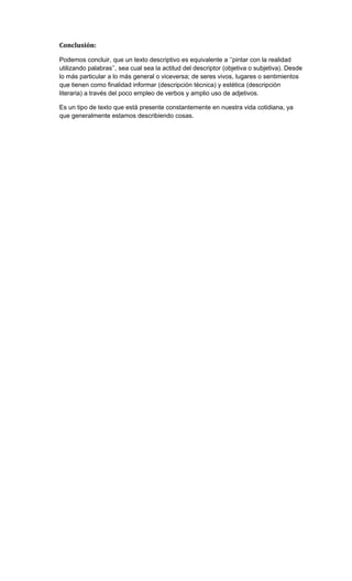 Conclusión:
Podemos concluir, que un texto descriptivo es equivalente a ‘’pintar con la realidad
utilizando palabras’’, sea cual sea la actitud del descriptor (objetiva o subjetiva). Desde
lo más particular a lo más general o viceversa; de seres vivos, lugares o sentimientos
que tienen como finalidad informar (descripción técnica) y estética (descripción
literaria) a través del poco empleo de verbos y amplio uso de adjetivos.
Es un tipo de texto que está presente constantemente en nuestra vida cotidiana, ya
que generalmente estamos describiendo cosas.

 