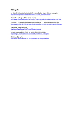 Bibliografía:
La Gran Enciclopedia Ilustrada del Proyecto Salón Hogar: El texto descriptivo
http://salonhogar.net/Salones/Espanol/4-6/Texto_descriptivo.htm
Materiales de lengua: El texto descriptivo
http://www.materialesdelengua.org/LENGUA/tipologia/descripcion/descripcion.htm
Shvoong: La fuente mundial de críticas y reseñas: La importancia del lenguaje
http://es.shvoong.com/social-sciences/education/1655863-importancia-del-lenguaje/
Wikipedia: Tipos de textos
http://es.wikipedia.org/wiki/Anexo:Tipos_de_texto
Lengua: La guía 2000: Tipos de textos: Texto descriptivo
http://lengua.laguia2000.com/tipos-de-texto/el-texto-descriptivo
Retóricas: Ejemplos
http://www.retoricas.com/2011/07/ejemplos-de-topografia.html

 