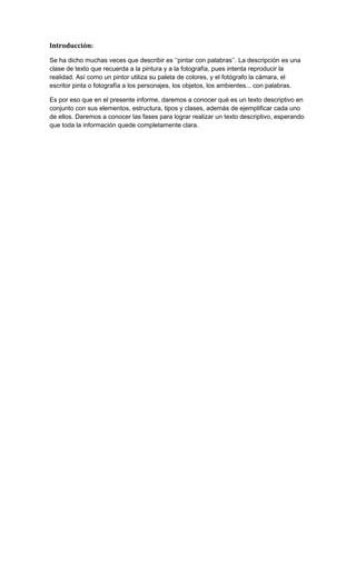 Introducción:
Se ha dicho muchas veces que describir es ‘’pintar con palabras’’. La descripción es una
clase de texto que recuerda a la pintura y a la fotografía, pues intenta reproducir la
realidad. Así como un pintor utiliza su paleta de colores, y el fotógrafo la cámara, el
escritor pinta o fotografía a los personajes, los objetos, los ambientes... con palabras.
Es por eso que en el presente informe, daremos a conocer qué es un texto descriptivo en
conjunto con sus elementos, estructura, tipos y clases, además de ejemplificar cada uno
de ellos. Daremos a conocer las fases para lograr realizar un texto descriptivo, esperando
que toda la información quede completamente clara.

 