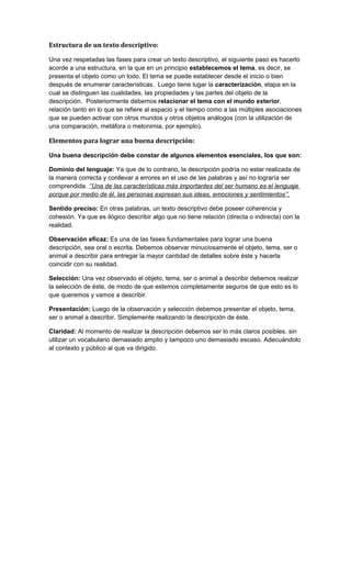 Estructura de un texto descriptivo:
Una vez respetadas las fases para crear un texto descriptivo, el siguiente paso es hacerlo
acorde a una estructura, en la que en un principio establecemos el tema, es decir, se
presenta el objeto como un todo. El tema se puede establecer desde el inicio o bien
después de enumerar características. Luego tiene lugar la caracterización, etapa en la
cual se distinguen las cualidades, las propiedades y las partes del objeto de la
descripción. Posteriormente debemos relacionar el tema con el mundo exterior,
relación tanto en lo que se refiere al espacio y el tiempo como a las múltiples asociaciones
que se pueden activar con otros mundos y otros objetos análogos (con la utilización de
una comparación, metáfora o metonimia, por ejemplo).

Elementos para lograr una buena descripción:
Una buena descripción debe constar de algunos elementos esenciales, los que son:
Dominio del lenguaje: Ya que de lo contrario, la descripción podría no estar realizada de
la manera correcta y conllevar a errores en el uso de las palabras y así no lograría ser
comprendida. ‘’Una de las características más importantes del ser humano es el lenguaje
porque por medio de él, las personas expresan sus ideas, emociones y sentimientos’’.
Sentido preciso: En otras palabras, un texto descriptivo debe poseer coherencia y
cohesión. Ya que es ilógico describir algo que no tiene relación (directa o indirecta) con la
realidad.
Observación eficaz: Es una de las fases fundamentales para lograr una buena
descripción, sea oral o escrita. Debemos observar minuciosamente el objeto, tema, ser o
animal a describir para entregar la mayor cantidad de detalles sobre éste y hacerla
coincidir con su realidad.
Selección: Una vez observado el objeto, tema, ser o animal a describir debemos realizar
la selección de éste, de modo de que estemos completamente seguros de que esto es lo
que queremos y vamos a describir.
Presentación: Luego de la observación y selección debemos presentar el objeto, tema,
ser o animal a describir. Simplemente realizando la descripción de éste.
Claridad: Al momento de realizar la descripción debemos ser lo más claros posibles, sin
utilizar un vocabulario demasiado amplio y tampoco uno demasiado escaso. Adecuándolo
al contexto y público al que va dirigido.

 