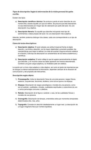 Tipos de descripción: Según la intervención de la visión personal de quién
escribe.
Existen dos tipos:
a) Descripción científica o técnica: Se produce cuando el autor describe de una
manera fiel y exacta aquello a lo que se refiere. Se procura que ésta descripción
no sea distorsionada por ningún tipo de valoración por parte del autor. Es una
descripción muy objetiva.
b) Descripción literaria: Es aquella que describe incluyendo todo tipo de
sentimientos o ideas propias del autor. Es una descripción más subjetiva.
Además, también podemos distinguir dos clases, cada una correspondiente a un tipo de
descripción.

Clases de textos descriptivos:
a) Descripción objetiva: El autor adopta una actitud imparcial frente al objeto
descrito, y se limita a describir, con la mayor objetividad y precisión posibles, las
características que mejor lo definen (no trata de suscitar ninguna emoción estética
en el lector). Este tipo de descripción es característica de los textos académicos y
científicos.
b) Descripción subjetiva: El autor refleja lo que le sugiere personalmente el objeto
que describe, y en muchos casos los datos aparecen de manera desordenada.
Contiene una gran carga subjetiva y su finalidad suele ser estética.
La opción por un tono más subjetivo o más objetivo, así como el grado de importancia que
se otorgue a ordenar estrictamente la información, dependen siempre de la situación de
comunicación y del propósito del intercambio.

Descripción según objeto:
1) Prosopografía: Indica la descripción física de una sola persona: rasgos físicos,
estatura, corpulencias, facciones, etcétera; como tal se opone a la etopeya.
2) Etopeya: Descripción de rasgos psicológicos o morales de una persona, como
son el carácter, cualidades, virtudes, cualidades espirituales o costumbres de uno
o varios personajes comunes o célebres.
3) Retrato: Descripción de la figura o carácter, o sea, de las cualidades físicas o
morales de una persona.
4) Cronografía: Descripción de tiempos, entendidos estos por momentos temporales
determinados (día, mes, año).
5) Topografía: Consiste en describir detalladamente un lugar real. La descripción de
un lugar imaginario lleva por nombre topotesia.

 