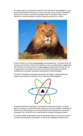 En el texto anterior se evidencia la presencia de la descripción prosopográfica, ya que
se está describiendo físicamente a un ser en este caso a boby, el perro. Entregando
datos como su tamaño, abundancia de pelaje, largo de sus patas, orejas, hocico,
manchas e incluso que posee un collar en donde se puede leer su nombre.

El león africano es un felino de gran tamaño, aproximadamente 1.75 metros de la cruz
al suelo y en promedio 2 metros de la cabeza a la cola; ya adultos llegan a pesar entre
180 y 200 Kg. Los machos tienen una gran melena que llega hasta el cuello; son de
un color pardo y se considera como uno de los felinos más grandes que existen
actualmente en el planeta, superados solamente por el tigre de bengala.
En el texto, las palabras subrayadas representan los rasgos o características que
certifican que estamos en presencia de una descripción prosopografica.

Si pasamos del átomo más ligero al más pesado, tenemos que imaginar un núcleo
denso y compacto, que pesa 238 veces más que el núcleo de hidrógeno. Alrededor de
este diminuto núcleo central se encuentran 98 electrones, dispuestos en capas bien
ordenadas. Pero un 99.95% de la masa del átomo se aloja en el pequeño núcleo.
En el texto anterior se ejemplificó el tipo de descripción técnica, ya que al ser el tema
un hecho científicamente comprobado y no puede ser modificado ni distorsionado.

 