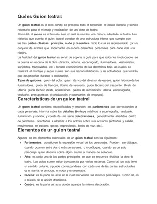 Qué es Guion teatral:
Un guion teatral es el texto donde se presenta todo el contenido de índole literaria y técnica
necesario para el montaje y realización de una obra de teatro.
Como tal, el guion es el formato bajo el cual se escribe una historia adaptada al teatro. Las
historias que cuenta el guion teatral constan de una estructura interna que cumple con
las tres partes clásicas: principio, nudo y desenlace, todo lo cual es representado por un
conjunto de actores que encarnarán en escena diferentes personajes para darle vida a la
historia.
La finalidad del guion teatral es servir de soporte y guía para que todos los involucrados en
la puesta en escena de la obra (director, actores, escenógrafo, iluminadores, vestuaristas,
sonidistas, tramoyistas, etc.), tengan conocimiento de las directrices bajo las cuales se
realizará el montaje y sepan cuáles son sus responsabilidades y las actividades que tendrán
que desempeñar durante la realización.
Tipos de guiones: guion del actor, guion técnico del director de escena, guion técnico de los
iluminadores, guion de tramoya, libreto de vestuario, guion técnico del traspunte, libreto de
utilería, guion técnico (texto, acotaciones, pautas de iluminación, utilería, escenografía,
vestuario, presupuestos de producción y calendarios de ensayos).
Características de un guion teatral
Un guion teatral contiene, especificados y en orden, los parlamentos que corresponden a
cada personaje; informa sobre los detalles técnicos relativos a escenografía, vestuario,
iluminación y sonido; y consta de una serie deacotaciones, generalmente añadidas dentro
de paréntesis, orientadas a informar a los actores sobre sus acciones (entradas y salidas,
movimientos en escena, gestos, expresiones, tonos de voz, etc.).
Elementos de un guion teatral
Algunos de los elementos esenciales de un guion teatral son los siguientes:
 Parlamentos: constituyen la expresión verbal de los personajes. Pueden ser diálogos,
cuando ocurren entre dos o más personajes, o monólogos, cuando es un solo
personaje quien discurre sobre algún asunto a manera de soliloquio.
 Acto: es cada una de las partes principales en que se encuentra dividida la obra de
teatro. Los actos suelen estar compuestos por varias escenas. Como tal, un acto tiene
un sentido unitario, y puede corresponderse con cada una de las partes estructurales
de la trama: el principio, el nudo y el desenlace.
 Escena: es la parte del acto en la cual intervienen los mismos personajes. Como tal, es
el núcleo de la acción dramática.
 Cuadro: es la parte del acto donde aparece la misma decoración.
 