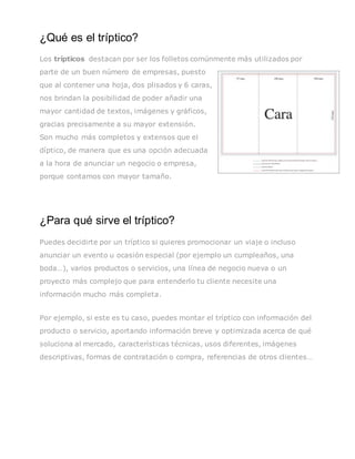 ¿Qué es el tríptico?
Los trípticos destacan por ser los folletos comúnmente más utilizados por
parte de un buen número de empresas, puesto
que al contener una hoja, dos plisados y 6 caras,
nos brindan la posibilidad de poder añadir una
mayor cantidad de textos, imágenes y gráficos,
gracias precisamente a su mayor extensión.
Son mucho más completos y extensos que el
díptico, de manera que es una opción adecuada
a la hora de anunciar un negocio o empresa,
porque contamos con mayor tamaño.
¿Para qué sirve el tríptico?
Puedes decidirte por un tríptico si quieres promocionar un viaje o incluso
anunciar un evento u ocasión especial (por ejemplo un cumpleaños, una
boda…), varios productos o servicios, una línea de negocio nueva o un
proyecto más complejo que para entenderlo tu cliente necesite una
información mucho más completa.
Por ejemplo, si este es tu caso, puedes montar el tríptico con información del
producto o servicio, aportando información breve y optimizada acerca de qué
soluciona al mercado, características técnicas, usos diferentes, imágenes
descriptivas, formas de contratación o compra, referencias de otros clientes…
 