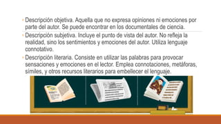 ◦ Descripción objetiva. Aquella que no expresa opiniones ni emociones por
parte del autor. Se puede encontrar en los documentales de ciencia.
◦ Descripción subjetiva. Incluye el punto de vista del autor. No refleja la
realidad, sino los sentimientos y emociones del autor. Utiliza lenguaje
connotativo.
◦ Descripción literaria. Consiste en utilizar las palabras para provocar
sensaciones y emociones en el lector. Emplea connotaciones, metáforas,
símiles, y otros recursos literarios para embellecer el lenguaje.
 