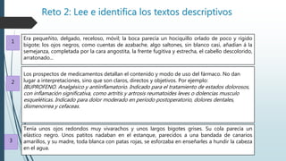 Reto 2: Lee e identifica los textos descriptivos
Era pequeñito, delgado, receloso, móvil; la boca parecía un hociquillo orlado de poco y rígido
bigote; los ojos negros, como cuentas de azabache, algo saltones, sin blanco casi, añadían á la
semejanza, completada por la cara angostita, la frente fugitiva y estrecha, el cabello descolorido,
arratonado...
Los prospectos de medicamentos detallan el contenido y modo de uso del fármaco. No dan
lugar a interpretaciones, sino que son claros, directos y objetivos. Por ejemplo:
IBUPROFENO. Analgésico y antiinflamatorio. Indicado para el tratamiento de estados dolorosos,
con inflamación significativa, como artritis y artrosis reumatoides leves o dolencias musculo
esqueléticas. Indicado para dolor moderado en período postoperatorio, dolores dentales,
dismenorrea y cefaceas.
Tenía unos ojos redondos muy vivarachos y unos largos bigotes grises. Su cola parecía un
elástico negro. Unos patitos nadaban en el estanque, parecidos a una bandada de canarios
amarillos, y su madre, toda blanca con patas rojas, se esforzaba en enseñarles a hundir la cabeza
en el agua.
1
2
3
 
