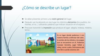 ¿Cómo se describe un lugar?
 Se debe presentar primero una visión general del lugar.
 Después van localizando en ese lugar los distintos elementos (los pueblos, los
montes, el río...) utilizando palabras que indican situación en el espacio.
 Procuran transmitir la impresión que produce el lugar: alegría, tristeza, misterio,
terror...
 