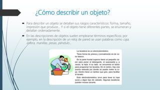 ¿Cómo describir un objeto?
 Para describir un objeto se detallan sus rasgos característicos: forma, tamaño,
impresión que produce... Y si el objeto tiene diferentes partes, se enumeran y
detallan ordenadamente.
 En las descripciones de objetos suelen emplearse términos específicos; por
ejemplo, en la descripción de un reloj de pared se usan palabras como caja,
esfera, manillas, pesas, péndulo...
 