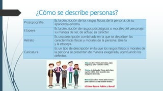 ¿Cómo se describe personas?
Prosopografía
Es la descripción de los rasgos físicos de la persona, de su
apariencia externa.
Etopeya
Es la descripción de rasgos psicológicos o morales del personaje:
su manera de ser, de actuar, su carácter.
Retrato
Es una descripción combinada en la que se describen las
características físicas y morales de la persona. Une la
y la etopeya.
Caricatura
Es un tipo de descripción en la que los rasgos físicos y morales de
la persona se presentan de manera exagerada, acentuando los
defectos.
 