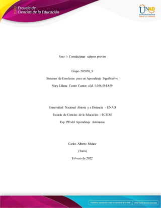 Paso 1- Correlacionar saberes previos
Grupo 202050_9
Sistemas de Enseñanza para un Aprendizaje Significativo
Nury Liliana Castro Cantor; cód. 1.056.554.859
Universidad Nacional Abierta y a Distancia - UNAD
Escuela de Ciencias de la Educación - ECEDU
Esp. PD del Aprendizaje Autónomo
Carlos Alberto Muñoz
(Tutor)
Febrero de 2022
 