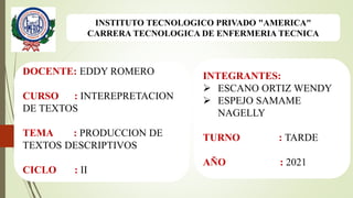 INSTITUTO TECNOLOGICO PRIVADO "AMERICA"
CARRERA TECNOLOGICA DE ENFERMERIA TECNICA
DOCENTE: EDDY ROMERO
CURSO : INTEREPRETACION
DE TEXTOS
TEMA : PRODUCCION DE
TEXTOS DESCRIPTIVOS
CICLO : II
INTEGRANTES:
 ESCANO ORTIZ WENDY
 ESPEJO SAMAME
NAGELLY
TURNO : TARDE
AÑO : 2021
 