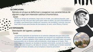 E) CARICATURA
“Él era un clérigo de cerbatana, largo solo en el talle, una cabeza pequeña, pelo
bermejo (no hay más que decir para quien sabe el refrán), los ojos avecindados en
el cogote, que parecía que miraba por cuevanos, tan hundidos y oscuros, que era
buen sitio el suyo para tiendas de mercaderes; la nariz, entre Roma y Francia”.
Retrato en el que se deforman o exageran Las características de
alguien o algo con intención satírica o humorística.
Ejemplo:
F) TOPOGRAFÍA
Descripción de lugares y paisajes
“La primera impresión al asomarse en la estrecha callejuela era que nada podía
pasar por allí, de lo atestados que estaban sus rincones con recipientes enormes
de basura, cartones apilados como capas de cebolla y reclinados sobre una pared,
y el esqueleto de un anciano sofá enmohecido y boca abajo en el medio. Pero
unos segundos después se revelaba el sendero polvoriento, surcado de huellas de
botas y de patas de perro y de latas de cerveza, a medida que la mirada serpentea
entre las ventanas cerradas y la luz empieza a hacerse penumbra”.
Ejemplo:
 