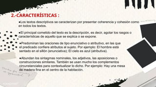 2.-CARACTERÍSTICAS :
●Los textos descriptivos se caracterizan por presentar coherencia y cohesión como
en todos los textos.
●El principal cometido del texto es la descripción, es decir, agotar los rasgos o
características de aquello que se explica o se expone.
●Predominan las oraciones de tipo enunciativo o atributivo, en las que
el predicado confiere atributos al sujeto. Por ejemplo: El hombre está
sentado en el sillón (enunciativa); El cielo es azul (atributiva).
●Abundan los sintagmas nominales, los adjetivos, las aposiciones o
construcciones similares. También se usan mucho los complementos
circunstanciales para contextualizar lo dicho. Por ejemplo: Hay una mesa
de madera fina en el centro de la habitación.
 