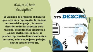 ¿Qué es el texto
descriptivo?
Es un modo de organizar el discurso
que sirve para representar la realidad
a través del lenguaje., Se pueden
describir todos los aspectos de la
realidad, desde los más concretos a
los mas abstractos, es decir, se
pueden represnetra linuisticamente a
personas, animales, objetos, paisajes,
epocas sentimientos etc.
 