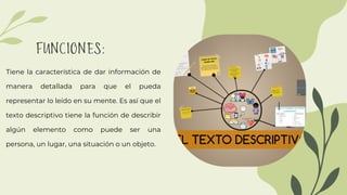 FUNCIONES:
Tiene la característica de dar información de
manera detallada para que el pueda
representar lo leído en su mente. Es así que el
texto descriptivo tiene la función de describir
algún elemento como puede ser una
persona, un lugar, una situación o un objeto.
 