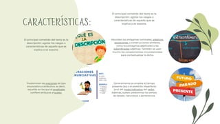 CARACTERÍSTICAS:
El principal cometido del texto es la
descripción: agotar los rasgos o
características de aquello que se
explica o se expone.
Abundan los sintagmas nominales, adjetivos,
aposiciones, o construcciones similares,
como los sintagmas adjetivales o las
subordinadas adjetivas. También se usan
mucho los complementos circunstanciales
para contextualizar lo dicho.
Predominan las oraciones de tipo
enunciativo o atributivo, es decir,
aquellas en las que el predicado
confiere atributos al sujeto.
Generalmente se emplea el tiempo
presente (es) o el pretérito imperfecto
(era) del modo indicativo del verbo.
Además, suelen predominar los verbos
de estado, naturaleza o pertenencia.
El principal cometido del texto es la
descripción: agotar los rasgos o
características de aquello que se
explica o se expone.
 