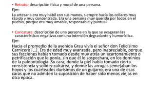 • Retrato: descripción física y moral de una persona.
Ejm:
La artesana era muy hábil con sus manos, siempre hacía los collares muy
rápido y muy concentrada. Era una persona muy querida por todos en el
pueblo, porque era muy amable, responsable y puntual.
• Caricatura: descripción de una persona en la que se exageran las
características negativas con una intención degradante y humorística.
Ejm:
Hacia el promedio de la avenida Grau vivía el señor don Felicísimo
Carnicero […]. Era de edad muy avanzada, pero inapreciable, porque
sus facciones habían tomado desde muy atrás un acartonamiento o
petrificación que le ponía, sin que él lo sospechara, en los dominios
de la paleontología. Su cara, donde la piel había tomado cierta
consistencia y solidez calcárea, y donde las arrugas semejaban los
hoyos y los cuarteados durísimos de un guijarro, era una de esas
caras que no admiten la suposición de haber sido menos viejas en
otra época.
 