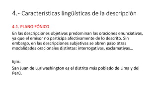 4.- Características lingüísticas de la descripción
4.1. PLANO FÓNICO
En las descripciones objetivas predominan las oraciones enunciativas,
ya que el emisor no participa afectivamente de lo descrito. Sin
embargo, en las descripciones subjetivas se abren paso otras
modalidades oracionales distintas: interrogativas, exclamativas…
Ejm:
San Juan de Luriwashington es el distrito más poblado de Lima y del
Perú.
 