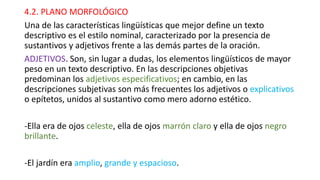 4.2. PLANO MORFOLÓGICO
Una de las características lingüísticas que mejor define un texto
descriptivo es el estilo nominal, caracterizado por la presencia de
sustantivos y adjetivos frente a las demás partes de la oración.
ADJETIVOS. Son, sin lugar a dudas, los elementos lingüísticos de mayor
peso en un texto descriptivo. En las descripciones objetivas
predominan los adjetivos especificativos; en cambio, en las
descripciones subjetivas son más frecuentes los adjetivos o explicativos
o epítetos, unidos al sustantivo como mero adorno estético.
-Ella era de ojos celeste, ella de ojos marrón claro y ella de ojos negro
brillante.
-El jardín era amplio, grande y espacioso.
 