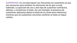 SUSTANTIVOS. En una descripción son frecuentes los sustantivos ya que
son necesarios para nombrar los elementos de los que se esté
hablando. La aparición de uno u otro tipo de sustantivo contribuirá,
además, a caracterizar el texto. Así, por ejemplo, la presencia de
sustantivos abstractos dotará al texto de un cierto tono intelectual,
mientras que los sustantivos concretos confieren al texto un toque
realista.
 
