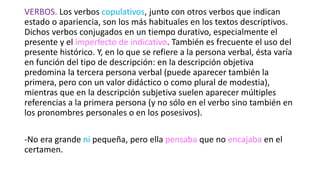 VERBOS. Los verbos copulativos, junto con otros verbos que indican
estado o apariencia, son los más habituales en los textos descriptivos.
Dichos verbos conjugados en un tiempo durativo, especialmente el
presente y el imperfecto de indicativo. También es frecuente el uso del
presente histórico. Y, en lo que se refiere a la persona verbal, ésta varía
en función del tipo de descripción: en la descripción objetiva
predomina la tercera persona verbal (puede aparecer también la
primera, pero con un valor didáctico o como plural de modestia),
mientras que en la descripción subjetiva suelen aparecer múltiples
referencias a la primera persona (y no sólo en el verbo sino también en
los pronombres personales o en los posesivos).
-No era grande ni pequeña, pero ella pensaba que no encajaba en el
certamen.
 