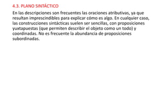 4.3. PLANO SINTÁCTICO
En las descripciones son frecuentes las oraciones atributivas, ya que
resultan imprescindibles para explicar cómo es algo. En cualquier caso,
las construcciones sintácticas suelen ser sencillas, con proposiciones
yuxtapuestas (que permiten describir el objeto como un todo) y
coordinadas. No es frecuente la abundancia de proposiciones
subordinadas.
 