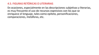 4.5. FIGURAS RETÓRICAS O LITERARIAS
En ocasiones, especialmente en las descripciones subjetivas y literarias,
es muy frecuente el uso de recursos expresivos con los que se
enriquece el lenguaje, tales como epíteto, personificaciones,
comparaciones, metáforas, etc.
 