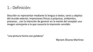 1.- Definición:
Describir es representar mediante la lengua o textos, seres u objetos
del mundo exterior, impresiones físicas o psíquicas, ambientes,
procesos… con la intención de generar en la mente del receptor una
imagen semejante a la que causaría la impresión sensible.
“una pintura hecha con palabras”
Myriam Álvarez Martínez
 