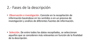 2.- Fases de la descripción
• Observación e investigación. Consiste en la recopilación de
información basándose en los sentidos o en un proceso de
investigación y análisis de diferentes fuentes de información.
• Selección. De entre todos los datos recopilados, se seleccionan
aquellos que se consideren más relevantes en función de la finalidad
de la descripción.
 
